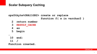 78
Scalar Subquery Caching
ops$tkyte%ORA11GR2> create or replace
function f( x in varchar2 )
2 return number
3 RESULT_CACHE
4 as
5 begin
…
10 end;
11 /
Function created.
 