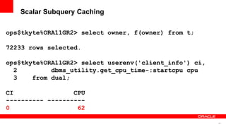 80
Scalar Subquery Caching
ops$tkyte%ORA11GR2> select owner, f(owner) from t;
72233 rows selected.
ops$tkyte%ORA11GR2> select userenv('client_info') ci,
2 dbms_utility.get_cpu_time-:startcpu cpu
3 from dual;
CI CPU
---------- ----------
0 62
 