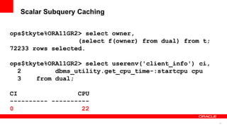 81
Scalar Subquery Caching
ops$tkyte%ORA11GR2> select owner,
(select f(owner) from dual) from t;
72233 rows selected.
ops$tkyte%ORA11GR2> select userenv('client_info') ci,
2 dbms_utility.get_cpu_time-:startcpu cpu
3 from dual;
CI CPU
---------- ----------
0 22
 