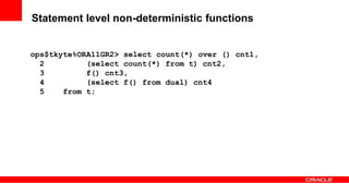88 Copyright © 2011, Oracle and/or its affiliates. All rights
reserved.
Insert Information Protection Policy Classification from Slide 8
Statement level non-deterministic functions
ops$tkyte%ORA11GR2> select count(*) over () cnt1,
2 (select count(*) from t) cnt2,
3 f() cnt3,
4 (select f() from dual) cnt4
5 from t;
 