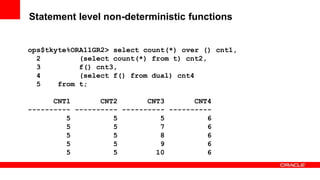 89 Copyright © 2011, Oracle and/or its affiliates. All rights
reserved.
Insert Information Protection Policy Classification from Slide 8
Statement level non-deterministic functions
ops$tkyte%ORA11GR2> select count(*) over () cnt1,
2 (select count(*) from t) cnt2,
3 f() cnt3,
4 (select f() from dual) cnt4
5 from t;
CNT1 CNT2 CNT3 CNT4
---------- ---------- ---------- ----------
5 5 5 6
5 5 7 6
5 5 8 6
5 5 9 6
5 5 10 6
 