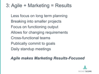 3: Agile + Marketing = Results

  Less focus on long term planning
  Breaking into smaller projects
  Focus on functioning output
  Allows for changing requirements
  Cross-functional teams
  Publically commit to goals
  Daily standup meetings

  Agile makes Marketing Results-Focused
 