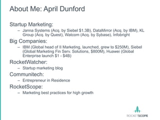 About Me: April Dunford

Startup Marketing:
   – Janna Systems (Acq. by Siebel $1.3B), DataMirror (Acq. by IBM), KL
     Group (Acq. by Quest), Watcom (Acq. by Sybase), Infobright
Big Companies:
   – IBM (Global head of II Marketing, launched, grew to $250M), Siebel
     (Global Marketing Fin Serv. Solutions, $800M), Huawei (Global
     Enterprise launch $1 - $4B)
RocketWatcher:
   – Startup marketing blog
Communitech:
   – Entrepreneur in Residence
RocketScope:
   – Marketing best practices for high growth
 