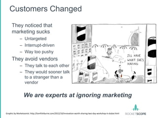 Customers Changed
     They noticed that
     marketing sucks
             – Untargeted
             – Interrupt-driven
             – Way too pushy
     They avoid vendors
             – They talk to each other
             – They would sooner talk
               to a stranger than a
               vendor


                 We are experts at ignoring marketing

Graphic by Marketoonist: http://tomfishburne.com/2012/10/innovation-worth-sharing-two-day-workshop-in-dubai.html
 
