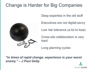 Change is Harder for Big Companies

                       Deep expertise in the old stuff

                       Executives are not digital-savvy

                       Low risk tolerance (a lot to lose)

                       Cross-silo collaboration is very
                       hard

                       Long planning cycles


"In times of rapid change, experience is your worst
enemy.” – J Paul Getty
 