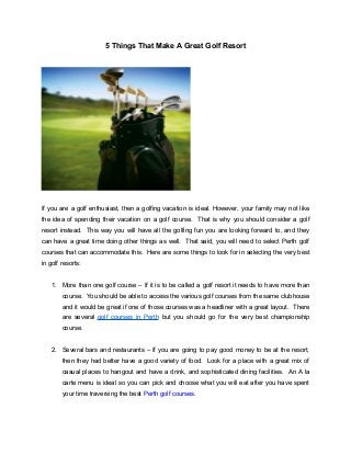 5 Things That Make A Great Golf Resort
If you are a golf enthusiast, then a golfing vacation is ideal. However, your family may not like
the idea of spending their vacation on a golf course. That is why you should consider a golf
resort instead. This way you will have all the golfing fun you are looking forward to, and they
can have a great time doing other things as well. That said, you will need to select Perth golf
courses that can accommodate this. Here are some things to look for in selecting the very best
in golf resorts:
1. More than one golf course – If it is to be called a golf resort it needs to have more than
course. You should be able to access the various golf courses from the same clubhouse
and it would be great if one of those courses was a headliner with a great layout. There
are several golf courses in Perth but you should go for the very best championship
course.
2. Several bars and restaurants – If you are going to pay good money to be at the resort,
then they had better have a good variety of food. Look for a place with a great mix of
casual places to hangout and have a drink, and sophisticated dining facilities. An A la
carte menu is ideal so you can pick and choose what you will eat after you have spent
your time traversing the best Perth golf courses.
 