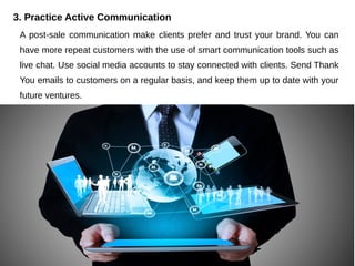 3. Practice Active Communication
A post-sale communication make clients prefer and trust your brand. You can
have more repeat customers with the use of smart communication tools such as
live chat. Use social media accounts to stay connected with clients. Send Thank
You emails to customers on a regular basis, and keep them up to date with your
future ventures.
 