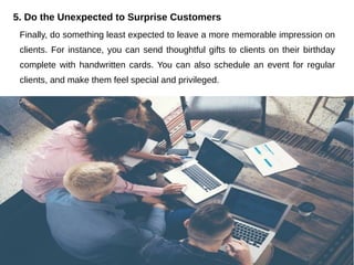 5. Do the Unexpected to Surprise Customers
Finally, do something least expected to leave a more memorable impression on
clients. For instance, you can send thoughtful gifts to clients on their birthday
complete with handwritten cards. You can also schedule an event for regular
clients, and make them feel special and privileged.
 