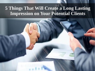 5 Things That Will Create a Long Lasting
Impression on Your Potential Clients
 