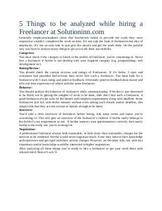 5 Things to be analyzed while hiring a
Freelancer at Solutioninn.com .
Generally employers/students claim that freelancers failed to provide the work they were
required or couldn’t completed the work on time. It’s not only the fault of freelancers but also of
employers. It’s not an easy task to just give the money and get the work done. On the parallel
way you have to analyze many things to get you work done successfully.
Categories:
You must check if the category is listed, in the profile of freelancer, you’re concerning of. Never
hire a freelancer if he/she is not dealing with your required category (e.g. programming, web
development etc)
Rating/Review:
You should check the current reviews and ratings of freelancers. If it’s below 3 stars and
customers had provided bad reviews then never hire such a freelancer. You must look for a
freelancer with 5 stars rating and positive feedback. Obviously positive feedback does matter and
tells real time experience of others with the same freelancer.
Behavior:
You should analyze the behavior of freelancer while communicating. If he/she is just interested
to be hired, not in getting the insights of work to be done, then don’t hire such a freelancer. A
good freelancer always asks for the details and complete requirements along with deadline. Some
freelancers just bid with dollar amount without even asking such details and/or deadline, this
simply tells that they are not serious or mature enough to be hired.
Interview:
You’d take a little interview of freelancer before hiring. Ask some terms and topics you’re
concerning of. This will give an overview of the freelancer’s intellect if he/she really belongs to
the field of your requirement or not. If he/she answers your questionnaires correctly then surely
he/she is the really one you’re looking for.
Negotiation:
A professional freelancer always bids reasonable, or little more than reasonable, charges for the
services to be rendered. He/she would never negotiate much. Since they believe their knowledge
and experience and get rigid with their service charges. However, on the other side, one with less
experience and/or knowledge would be interested in higher negotiation.
After analyzing all these things you’re ready to hire a freelancer to get your work done with
relaxed mind. Best of Luck 
 