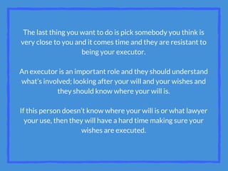 The last thing you want to do is pick somebody you think is
very close to you and it comes time and they are resistant to
being your executor.
An executor is an important role and they should understand
what’s involved; looking after your will and your wishes and
they should know where your will is.
If this person doesn’t know where your will is or what lawyer
your use, then they will have a hard time making sure your
wishes are executed.
 