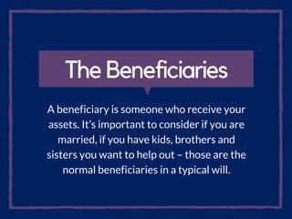 The Beneficiaries
A beneficiary is someone who receive your
assets. It’s important to consider if you are
married, if you have kids, brothers and
sisters you want to help out – those are the
normal beneficiaries in a typical will.
 