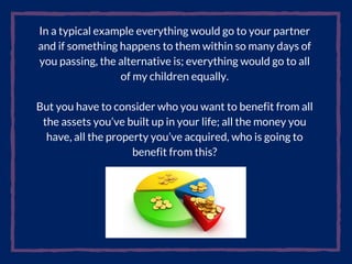 In a typical example everything would go to your partner
and if something happens to them within so many days of
you passing, the alternative is; everything would go to all
of my children equally.
But you have to consider who you want to benefit from all
the assets you’ve built up in your life; all the money you
have, all the property you’ve acquired, who is going to
benefit from this?
 