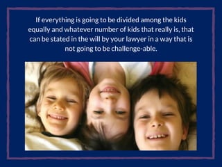 If everything is going to be divided among the kids
equally and whatever number of kids that really is, that
can be stated in the will by your lawyer in a way that is
not going to be challenge-able.
 