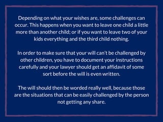 Depending on what your wishes are, some challenges can
occur. This happens when you want to leave one child a little
more than another child; or if you want to leave two of your
kids everything and the third child nothing.
In order to make sure that your will can’t be challenged by
other children, you have to document your instructions
carefully and your lawyer should get an affidavit of some
sort before the will is even written.
The will should then be worded really well, because those
are the situations that can be easily challenged by the person
not getting any share.
 