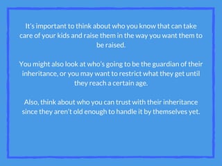 It’s important to think about who you know that can take
care of your kids and raise them in the way you want them to
be raised.
You might also look at who’s going to be the guardian of their
inheritance, or you may want to restrict what they get until
they reach a certain age.
Also, think about who you can trust with their inheritance
since they aren’t old enough to handle it by themselves yet.
 