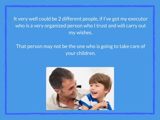 It very well could be 2 different people, if I’ve got my executor
who is a very organized person who I trust and will carry out
my wishes.
That person may not be the one who is going to take care of
your children.
 