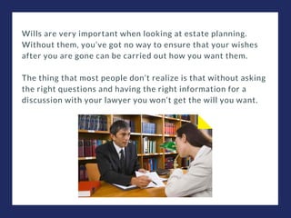 Wills are very important when looking at estate planning.
Without them, you’ve got no way to ensure that your wishes
after you are gone can be carried out how you want them.
The thing that most people don’t realize is that without asking
the right questions and having the right information for a
discussion with your lawyer you won’t get the will you want.
 