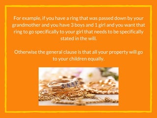 For example, if you have a ring that was passed down by your
grandmother and you have 3 boys and 1 girl and you want that
ring to go specifically to your girl that needs to be specifically
stated in the will.
Otherwise the general clause is that all your property will go
to your children equally.
 