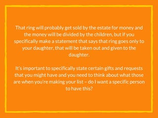 That ring will probably get sold by the estate for money and
the money will be divided by the children, but if you
specifically make a statement that says that ring goes only to
your daughter, that will be taken out and given to the
daughter.
It’s important to specifically state certain gifts and requests
that you might have and you need to think about what those
are when you’re making your list – do I want a specific person
to have this?
 
