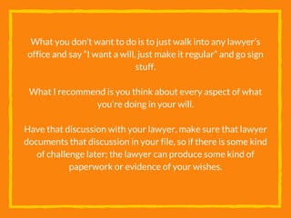 What you don’t want to do is to just walk into any lawyer’s
office and say “I want a will, just make it regular” and go sign
stuff.
What I recommend is you think about every aspect of what
you’re doing in your will.
Have that discussion with your lawyer, make sure that lawyer
documents that discussion in your file, so if there is some kind
of challenge later; the lawyer can produce some kind of
paperwork or evidence of your wishes.
 