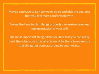 Maybe you have to talk to two or three and pick the best one
that you feel most comfortable with.
Taking the time to plan things properly can ensure seamless
implementation of your will.
The most important thing is that you feel that you can really
trust them, because after all you won’t be there to make sure
that things get done according to your wishes.
 
