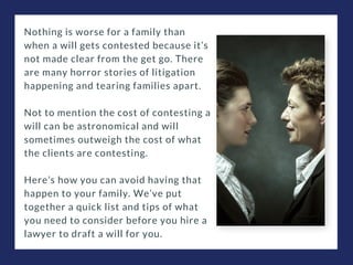 Nothing is worse for a family than
when a will gets contested because it’s
not made clear from the get go. There
are many horror stories of litigation
happening and tearing families apart.
Not to mention the cost of contesting a
will can be astronomical and will
sometimes outweigh the cost of what
the clients are contesting.
Here’s how you can avoid having that
happen to your family. We’ve put
together a quick list and tips of what
you need to consider before you hire a
lawyer to draft a will for you.
 