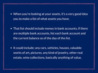 When you’re looking at your assets, it’s a very good idea
you to make a list of what assets you have.
That list should include money in bank accounts, if there
are multiple bank accounts, list each bank account and
the current balance as of the day of the list.
It could include; any cars, vehicles, houses, valuable
works of art, pictures, any kind of jewelry, other real
estate, wine collections, basically anything of value.
 