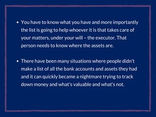 You have to know what you have and more importantly
the list is going to help whoever it is that takes care of
your matters, under your will – the executor. That
person needs to know where the assets are.
There have been many situations where people didn’t
make a list of all the bank accounts and assets they had
and it can quickly became a nightmare trying to track
down money and what’s valuable and what’s not.
 