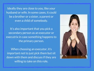 Ideally they are close to you, like your
husband or wife. In some cases, it could
be a brother or a sister, a parent or
even a child of somebody.
It’s also important that you pick a
secondary person as an executor or
executrix in case something happens to
the primary person.
When choosing an executor, it’s
important not to just pick them but sit
down with them and discuss if they are
willing to take on this role.
 