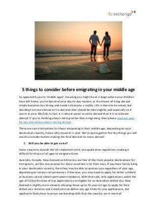 5 things to consider before emigrating in your middle age
So apparently you’re ‘middle aged’, meaning you might be at a stage where your children
have left home, you’re bored of your day-to-day routine, or the dream of living abroad
simply becomes too strong and needs to become a reality. Life is there to be seized, but
deciding to move abroad isn’t a decision that should be taken lightly and especially so if
you’re in your 40s/50s. In fact, it is almost easier to retire abroad than it is to relocate
abroad. If you’re thinking about retiring rather than emigrating, then please read our post
for tips and advice about retiring abroad.
There are some limitations for those emigrating in their middle age, depending on your
destination country, hence why research is vital. We’ve put together five key things you will
need to consider before making the final decision to move abroad:
1. Will you be able to get a visa?
Some countries outside the UK implement strict visa application regulations making it
difficult for those of all ages to emigrate there.
Australia, Canada, New Zealand and America are four of the most popular destinations for
immigrants, yet the visa process for these countries is far from easy. If you have family living
in your destination country, then they may be able to sponsor you regardless of your age,
depending on various circumstances. Otherwise, you may need to apply for either a skilled
or business visa to obtain permanent residence. With that said, only applications under the
age of 50 (by the date of visa application) are eligible for an Australian skilled visa. New
Zealand is slightly more relaxed, allowing those up to 55 years of age to apply for their
skilled visa. America and Canada do not define any age limits for visa applications, but
applicants likely have to prove outstanding skills that the country are in need of.
 