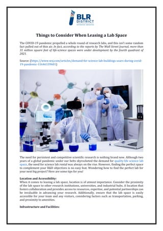 Things to Consider When Leasing a Lab Space
The COVID-19 pandemic propelled a whole round of research labs, and this isn’t some random
fact pulled out of thin air. In fact, according to the reports by The Wall Street Journal, more than
31 million square feet of life-science spaces were under development by the fourth quadrant of
2021.
Source: (https://www.wsj.com/articles/demand-for-science-lab-buildings-soars-during-covid-
19-pandemic-11646139601)
The need for persistent and competitive scientific research is nothing brand new. Although two
years of a global pandemic under our belts skyrocketed the demand for quality life science lab
space, the need for science lab rental was always on the rise. However, finding the perfect space
to complement your R&D objectives is no easy feat. Wondering how to find the perfect lab for
your next big project? Here are some tips for you!
Location and Accessibility:
When it comes to leasing a lab space, location is of utmost importance. Consider the proximity
of the lab space to other research institutions, universities, and industrial hubs. A location that
fosters collaboration and provides access to resources, expertise, and potential partnerships can
be invaluable in advancing your research. Additionally, ensure that the lab space is easily
accessible for your team and any visitors, considering factors such as transportation, parking,
and proximity to amenities.
Infrastructure and Facilities:
 