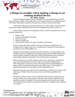 5 things to consider when making a change to an
existing medical device.
By: Nikita Angane
In this constantly changing world, it is important that your products keep up with the
latest technology available. With medical devices now being in the form of wearables, long gone
are the days when patients needed to be hooked up to a system to monitor their health.
Continuously improving your product requires you to make changes, and some of these
changes may require notifying the FDA in the form of supplemental reports, 510(k)s, etc.
When making a change to an existing device, below are the five categories that you must
consider its impact on.1
1. Product Label
2. Change to technology/engineering.
3. Software changes
4. Material changes and
5. Change made to improve the safety and efficacy of the device.
Impact on the product label could be in the form of changes to indications for use,
changing it from a single-use device to a reusable device, change in the instructions for
use based on post-market feedback, etc.
Changes to the technology may impact its mode of operation or require changes in the
sterilization processes if applicable. Technology changes also raise additional questions
about the safety and efficacy of the device and the changed product may no longer be
substantially equivalent to its predicate if a 510(k) clearance was obtained.
Software changes are one of the easiest to make however, sometimes, a small change
may make the unchanged sections of the software vulnerable to additional risks.
Software bug fixes are common, however, the change must be evaluated diligently to
assess whether it compromises the cybersecurity of the system or for its impact on
clinical functionality such as its ability to make clinical decisions, etc.
Material changes have animpact on devices that directly or indirectly are in contact with
body tissues or fluids. This in turn raises concerns on the biocompatibility of the
product.
The impact of all these factors must be considered within the realm of risk assessment
and this will allow for making aninformed decision about whether notification to the
regulatory authority is required. We have seen companies often miss this step and get
into trouble during an audit for not notifying the FDA when a supplementary submission
was required.
 