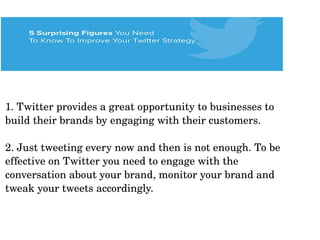 1. Twitter provides a great opportunity to businesses to 
build their brands by engaging with their customers. 
2. Just tweeting every now and then is not enough. To be 
effective on Twitter you need to engage with the 
conversation about your brand, monitor your brand and 
tweak your tweets accordingly.
 