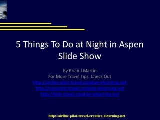 5 Things To Do at Night in AspenSlide Show By Brian J Martin For More Travel Tips, Check Out http://airline-pilot-travel.creative-elearning.net http://romantic-travel.creative-elearning.net http://kids-travel.creative-elearning.net 