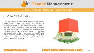 Tenant Management
5 Things To Do Before Handling Over The Keys To Tenants
Hello, my name is Michael Gilbert, and I’m a licensed real
estate agent, and I’m here on behalf of
tenantmanagement.com.au. Today, I’m going to talk to
you about the five things that I think you need to do, that
you must do, before you hand over the keys to tenants.
The first thing is, you should get a full periods rent. So if
you charge monthly then you’ll need one month’s rent
before you hand over the keys. If you charge weekly, then
you’ll need one full week’s rent before you hand over the
keys. So it’s like pre-paid rent.
1 - Get a Full Period’s Rent
1 of 6
 