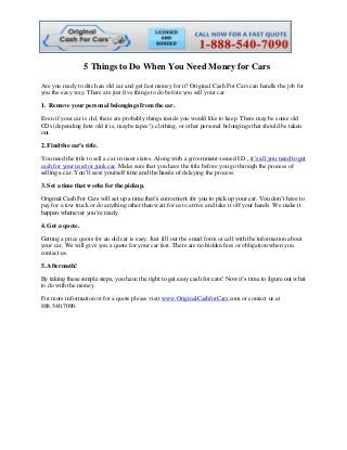 5 Things to Do When You Need Money for Cars
Are you ready to ditch an old car and get fast money for it? Original Cash For Cars can handle the job for
you the easy way. There are just five things to do before you sell your car.
1. Remove your personal belongings from the car.
Even if your car is old, there are probably things inside you would like to keep. There may be some old
CDs (depending how old it is, maybe tapes!), clothing, or other personal belongings that should be taken
out.
2. Find the car’s title.
You need the title to sell a car in most states. Along with a government-issued I.D., it’s all you need to get
cash for your used or junk car. Make sure that you have the title before you go through the process of
selling a car. You’ll save yourself time and the hassle of delaying the process.
3. Set a time that works for the pickup.
Original Cash For Cars will set up a time that’s convenient for you to pick up your car. You don’t have to
pay for a tow truck or do anything other than wait for us to arrive and take it off your hands. We make it
happen whenever you’re ready.
4. Get a quote.
Getting a price quote for an old car is easy. Just fill out the email form or call with the information about
your car. We will give you a quote for your car fast. There are no hidden fees or obligation when you
contact us.
5. Aftermath!
By taking these simple steps, you have the right to get easy cash for cars! Now it’s time to figure out what
to do with the money.
For more information or for a quote please visit www.OriginalCashforCars.com or contact us at
888.540.7090.
 