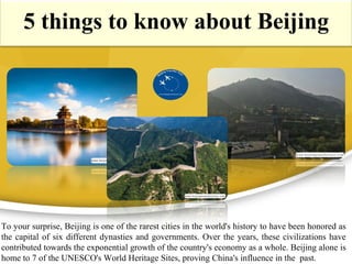 5 things to know about Beijing
To your surprise, Beijing is one of the rarest cities in the world's history to have been honored as
the capital of six different dynasties and governments. Over the years, these civilizations have
contributed towards the exponential growth of the country's economy as a whole. Beijing alone is
home to 7 of the UNESCO's World Heritage Sites, proving China's influence in the past.
 