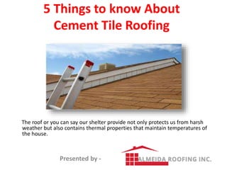 5 Things to know About
Cement Tile Roofing
The roof or you can say our shelter provide not only protects us from harsh
weather but also contains thermal properties that maintain temperatures of
the house.
Presented by -
 