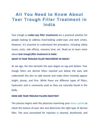 Tear trough or under-eye filler treatments are a practical solution for
people looking to address tired-looking under-eyes and dark circles.
However, it’s essential to understand the procedure, including safety
issues, costs, side effects, recovery time, etc. Read on to learn more
about tear trough filler treatment in India:
WHAT IS TEAR TROUGH FILLER TREATMENT IN INDIA?
As we age, the skin beneath the eyes begins to sag and darken. Tear
trough fillers are dermal fillers injected just below the eyes and
underneath the skin to add volume and make them instantly appear
bright, plump, and firm. While there are different types of fillers,
hyaluronic acid is commonly used as they are naturally found in the
body.
HOW ARE TEAR TROUGH FILLERS INJECTED?
The process begins with the physician examining your lower eyelids to
check the texture of your skin and determine the right type of dermal
filler. The area earmarked for injection is cleaned, disinfected, and
 