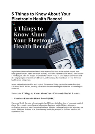 5 Things to Know About Your
Electronic Health Record
Digital transformation has transformed every aspect of our lives. Even medical records have
today gone electronic. In the healthcare industry, Electronic Health Records (EHRs) have become
a standard part. This has made it possible to have easier access to your medical information and
also largely improved patient care. However, understanding the ins and outs of your electronic
health record is important.
In this comprehensive article, we’ll explore five essential things you need to know about your
Electronic Health Record, ensuring you’re well-informed and empowered when it comes to your
healthcare.
Here Are 5 Things to Know About Your Electronic Health Record:
1. What is an Electronic Health Record (EHR)?
Electronic Health Records, often abbreviated as EHRs, are digital versions of your paper medical
charts. They contain comprehensive information about your medical history, diagnoses,
medications, treatment plans, immunization dates, allergies, radiology images, and laboratory test
results. EHRs are designed to be shared among healthcare providers to facilitate seamless and
coordinated care.
 