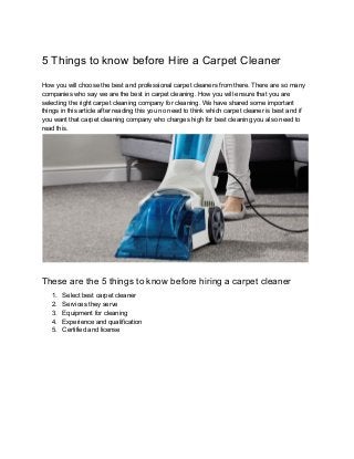 5 Things to know before Hire a Carpet Cleaner
How you will choose the best and professional carpet cleaners from there. There are so many
companies who say we are the best in carpet cleaning. How you will ensure that you are
selecting the right carpet cleaning company for cleaning. We have shared some important
things in this article after reading this you no need to think which carpet cleaner is best and if
you want that carpet cleaning company who charges high for best cleaning you also need to
read this.
These are the 5 things to know before hiring a carpet cleaner
1. Select best carpet cleaner
2. Services they serve
3. Equipment for cleaning
4. Experience and qualification
5. Certified and license
 