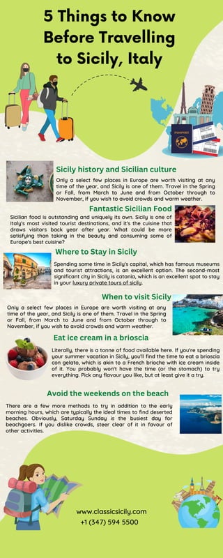 5 Things to Know
Before Travelling
to Sicily, Italy
Sicily history and Sicilian culture
Only a select few places in Europe are worth visiting at any
time of the year, and Sicily is one of them. Travel in the Spring
or Fall, from March to June and from October through to
November, if you wish to avoid crowds and warm weather.
Fantastic Sicilian Food
Sicilian food is outstanding and uniquely its own. Sicily is one of
Italy's most visited tourist destinations, and it's the cuisine that
draws visitors back year after year. What could be more
satisfying than taking in the beauty and consuming some of
Europe's best cuisine?
Where to Stay in Sicily
Spending some time in Sicily's capital, which has famous museums
and tourist attractions, is an excellent option. The second-most
significant city in Sicily is catania, which is an excellent spot to stay
in your luxury private tours of sicily.
When to visit Sicily
Only a select few places in Europe are worth visiting at any
time of the year, and Sicily is one of them. Travel in the Spring
or Fall, from March to June and from October through to
November, if you wish to avoid crowds and warm weather.
Eat ice cream in a brioscia
Literally, there is a tonne of food available here. If you're spending
your summer vacation in Sicily, you'll find the time to eat a brioscia
con gelato, which is akin to a French brioche with ice cream inside
of it. You probably won't have the time (or the stomach) to try
everything. Pick any flavour you like, but at least give it a try.
Avoid the weekends on the beach
There are a few more methods to try in addition to the early
morning hours, which are typically the ideal times to find deserted
beaches. Obviously, Saturday Sunday is the busiest day for
beachgoers. If you dislike crowds, steer clear of it in favour of
other activities.
www.classicsicily.com
+1 (347) 594 5500
 