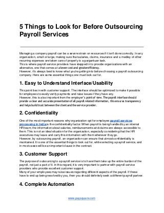 5 Things to Look for Before Outsourcing
Payroll Services
Managing a company payroll can be a severe strain on resources if it isn't done correctly. In any
organization, small or large, making sure that salaries, claims, insurance and a medley of other
recurring expenses are taken care of properly is a gargantuan task.
This is where payroll service providers have stepped in to provide organizations with an
alternative, one that comes at a lower cost and greaterefficiency.
However, it's always best to know what you're getting into before choosing a payroll outsourcing
company. Here are some essential things one must look out for.
1. Easy to Understand Interface/Usability
This point ties in with customer support. The interface should be optimized to make it possible
for employees to easily verify payments and raise issues if they have any.
However, this is also important from the employer’s point of view. The payroll interface should
provide a clear and accurate presentation of all payroll related information, this ensures transparency
and helps build trust between the clientand the service provider.
2. Confidentiality
One of the most important reasons why organization opt for employee payroll services
processing in India is the confidentiality factor. When payroll is being handled by an internal
HR team, the information about salaries, reimbursements and claims are always accessible to
them. This is not an ideal situation for the organization, especially considering that the HR
executives may leave and carry this information with them wherever they go.
However, by outsourcing payroll, an organization can ensure that utmost confidentiality is
maintained. It is one of the essential things to look out for, while selecting a payroll service, and
in most cases will be an important clause in the contract.
3. Customer Support
The purpose of outsourcing to a payroll service is to have them take up the entire burden of the
payroll, not just a part of it. In this regard, it is very important to partner with payroll service
providers who provide excellent customer support.
Many of your employees may raise issues regarding different aspects of the payroll. If these
have to end up being resolved by you, then you should definitely seek a different payroll partner.
www.paysquare.com
4. Complete Automation
 