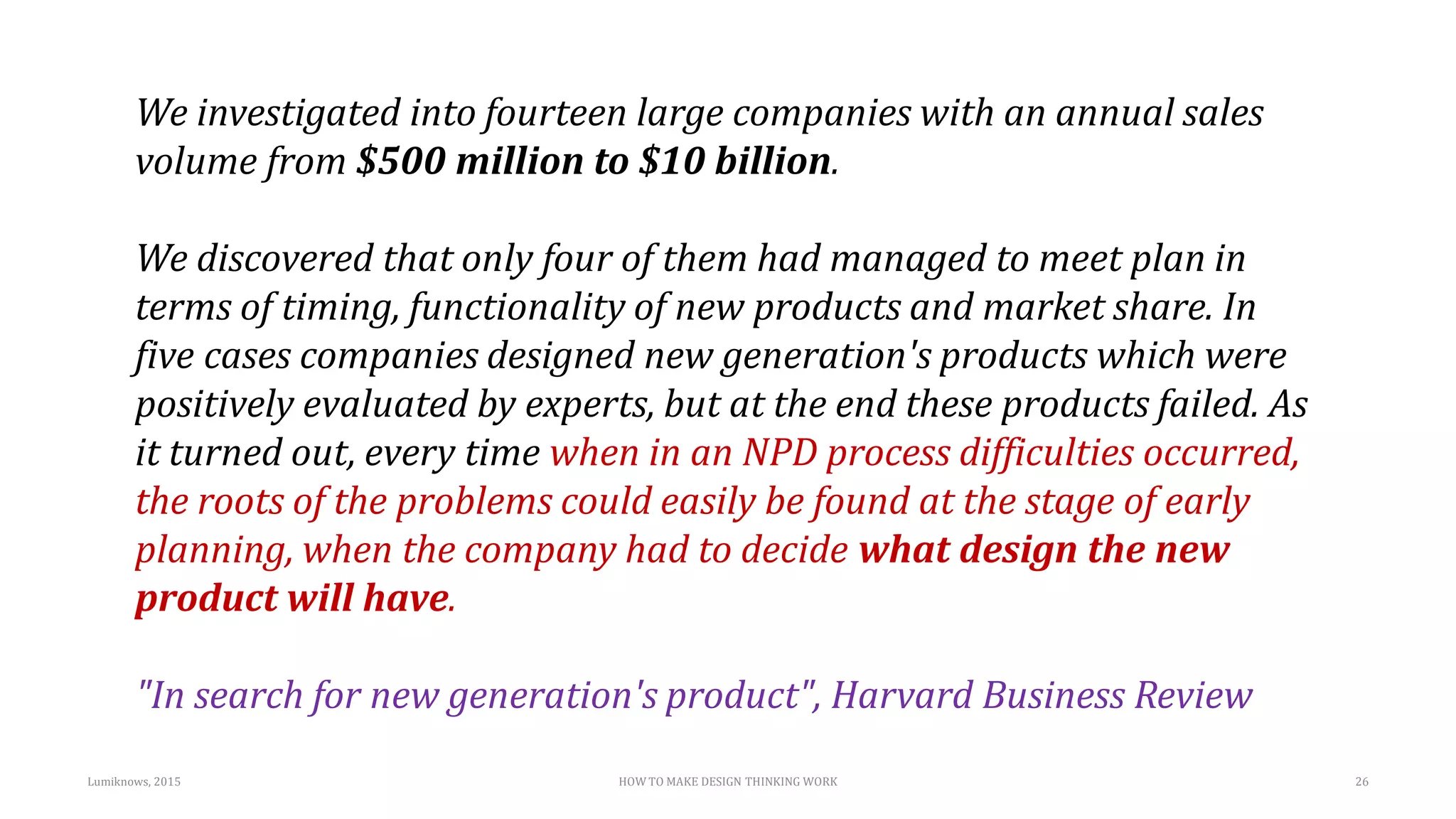 We investigated into fourteen large companies with an annual sales
volume from $500 million to $10 billion.
We discovered that only four of them had managed to meet plan in
terms of timing, functionality of new products and market share. In
five cases companies designed new generation's products which were
positively evaluated by experts, but at the end these products failed. As
it turned out, every time when in an NPD process difficulties occurred,
the roots of the problems could easily be found at the stage of early
planning, when the company had to decide what design the new
product will have.
"In search for new generation's product", Harvard Business Review
Lumiknows, 2015 HOW TO MAKE DESIGN THINKING WORK 26
 