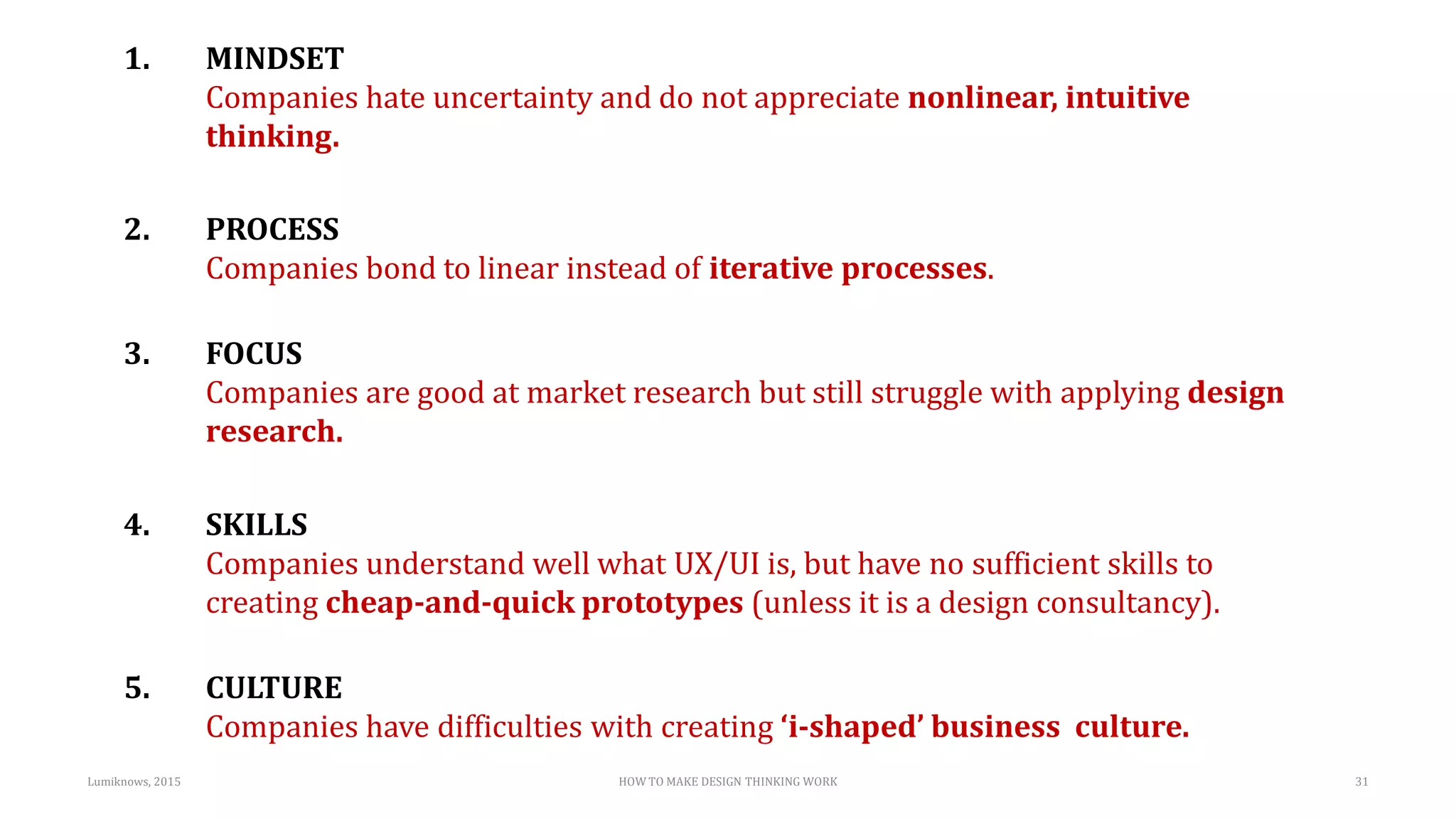 1. MINDSET
Companies hate uncertainty and do not appreciate nonlinear, intuitive
thinking.
2. PROCESS
Companies bond to linear instead of iterative processes.
3. FOCUS
Companies are good at market research but still struggle with applying design
research.
4. SKILLS
Companies understand well what UX/UI is, but have no sufficient skills to
creating cheap-and-quick prototypes (unless it is a design consultancy).
5. CULTURE
Companies have difficulties with creating ‘i-shaped’ business culture.
HOW TO MAKE DESIGN THINKING WORKLumiknows, 2015 31
 