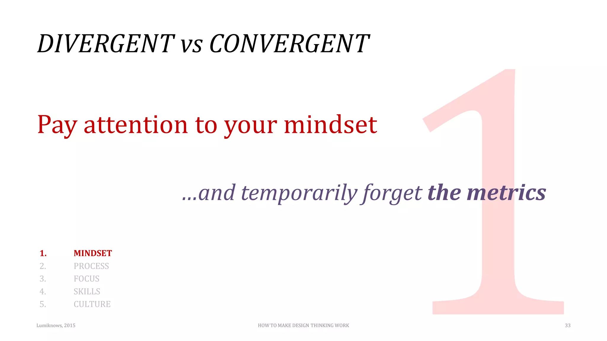 DIVERGENT vs CONVERGENT
Pay attention to your mindset
…and temporarily forget the metrics
1. MINDSET
2. PROCESS
3. FOCUS
4. SKILLS
5. CULTURE
Lumiknows, 2015 HOW TO MAKE DESIGN THINKING WORK 33
 