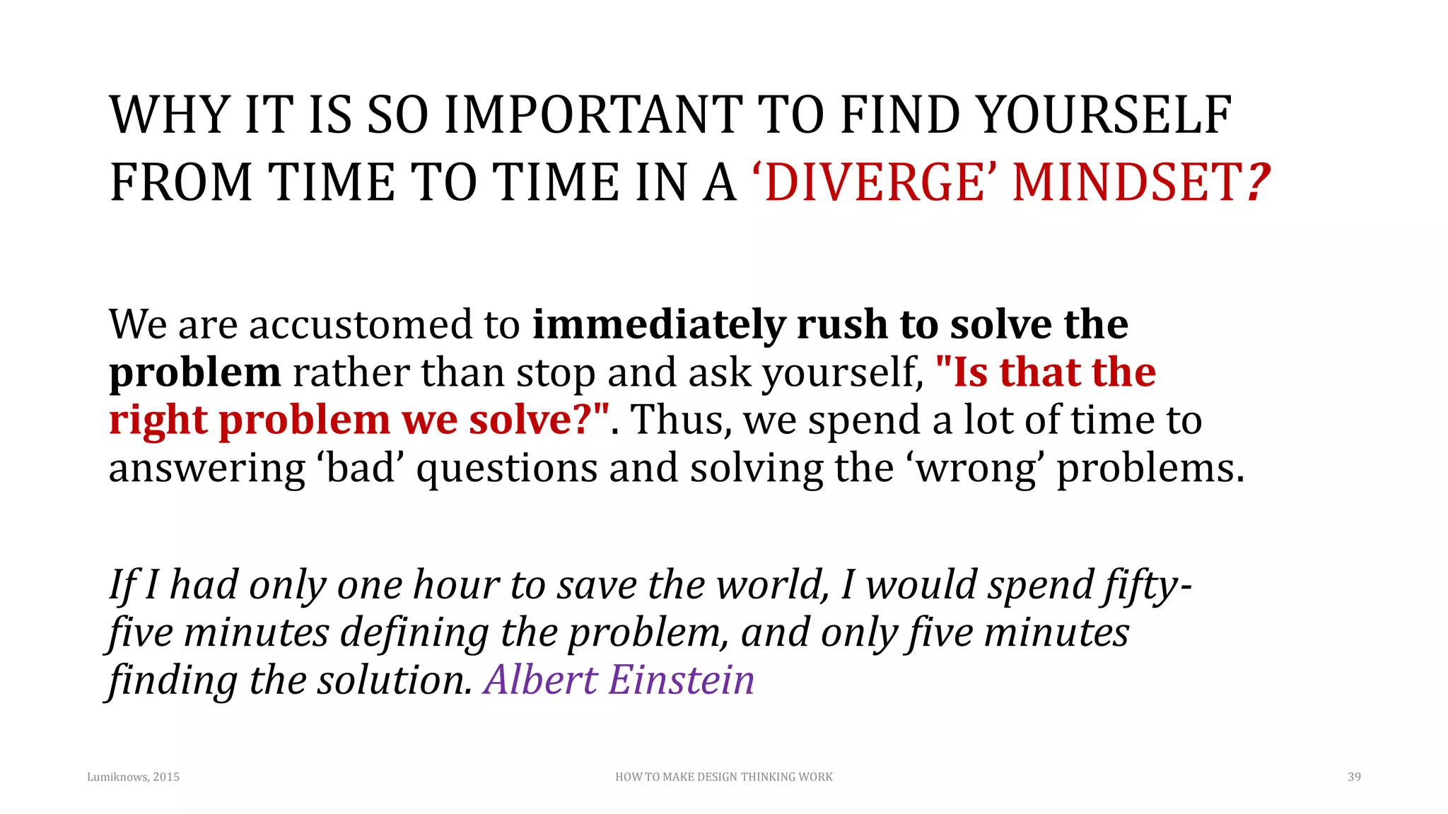 WHY IT IS SO IMPORTANT TO FIND YOURSELF
FROM TIME TO TIME IN A ‘DIVERGE’ MINDSET?
We are accustomed to immediately rush to solve the
problem rather than stop and ask yourself, "Is that the
right problem we solve?". Thus, we spend a lot of time to
answering ‘bad’ questions and solving the ‘wrong’ problems.
If I had only one hour to save the world, I would spend fifty-
five minutes defining the problem, and only five minutes
finding the solution. Albert Einstein
Lumiknows, 2015 HOW TO MAKE DESIGN THINKING WORK 39
 