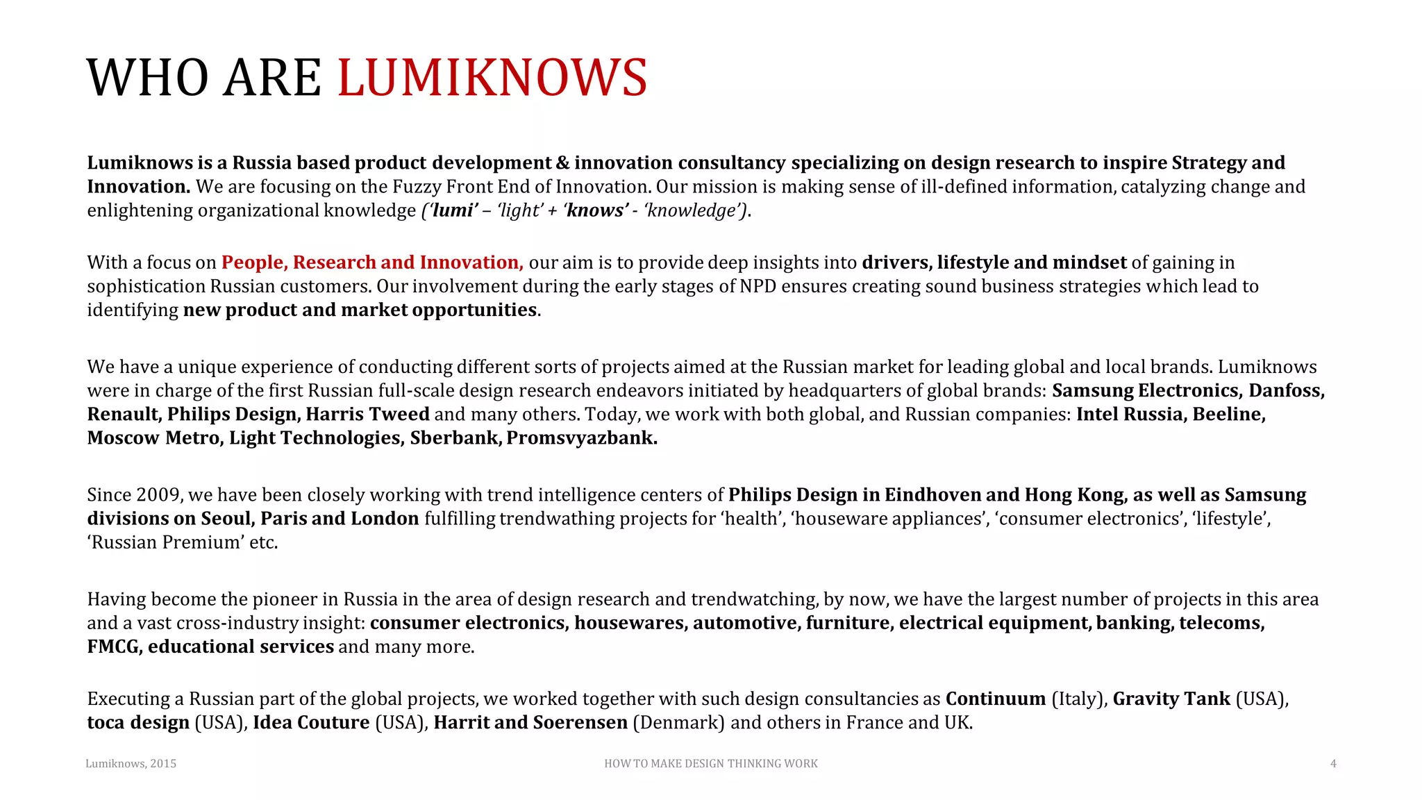 WHO ARE LUMIKNOWS
Lumiknows is a Russia based product development & innovation consultancy specializing on design research to inspire Strategy and
Innovation. We are focusing on the Fuzzy Front End of Innovation. Our mission is making sense of ill-defined information, catalyzing change and
enlightening organizational knowledge (‘lumi’ – ‘light’ + ‘knows’ - ‘knowledge’).
With a focus on People, Research and Innovation, our aim is to provide deep insights into drivers, lifestyle and mindset of gaining in
sophistication Russian customers. Our involvement during the early stages of NPD ensures creating sound business strategies which lead to
identifying new product and market opportunities.
We have a unique experience of conducting different sorts of projects aimed at the Russian market for leading global and local brands. Lumiknows
were in charge of the first Russian full-scale design research endeavors initiated by headquarters of global brands: Samsung Electronics, Danfoss,
Renault, Philips Design, Harris Tweed and many others. Today, we work with both global, and Russian companies: Intel Russia, Beeline,
Moscow Metro, Light Technologies, Sberbank, Promsvyazbank.
Since 2009, we have been closely working with trend intelligence centers of Philips Design in Eindhoven and Hong Kong, as well as Samsung
divisions on Seoul, Paris and London fulfilling trendwathing projects for ‘health’, ‘houseware appliances’, ‘consumer electronics’, ‘lifestyle’,
‘Russian Premium’ etc.
Having become the pioneer in Russia in the area of design research and trendwatching, by now, we have the largest number of projects in this area
and a vast cross-industry insight: consumer electronics, housewares, automotive, furniture, electrical equipment, banking, telecoms,
FMCG, educational services and many more.
Executing a Russian part of the global projects, we worked together with such design consultancies as Continuum (Italy), Gravity Tank (USA),
toca design (USA), Idea Couture (USA), Harrit and Soerensen (Denmark) and others in France and UK.
Lumiknows, 2015 HOW TO MAKE DESIGN THINKING WORK 4
 