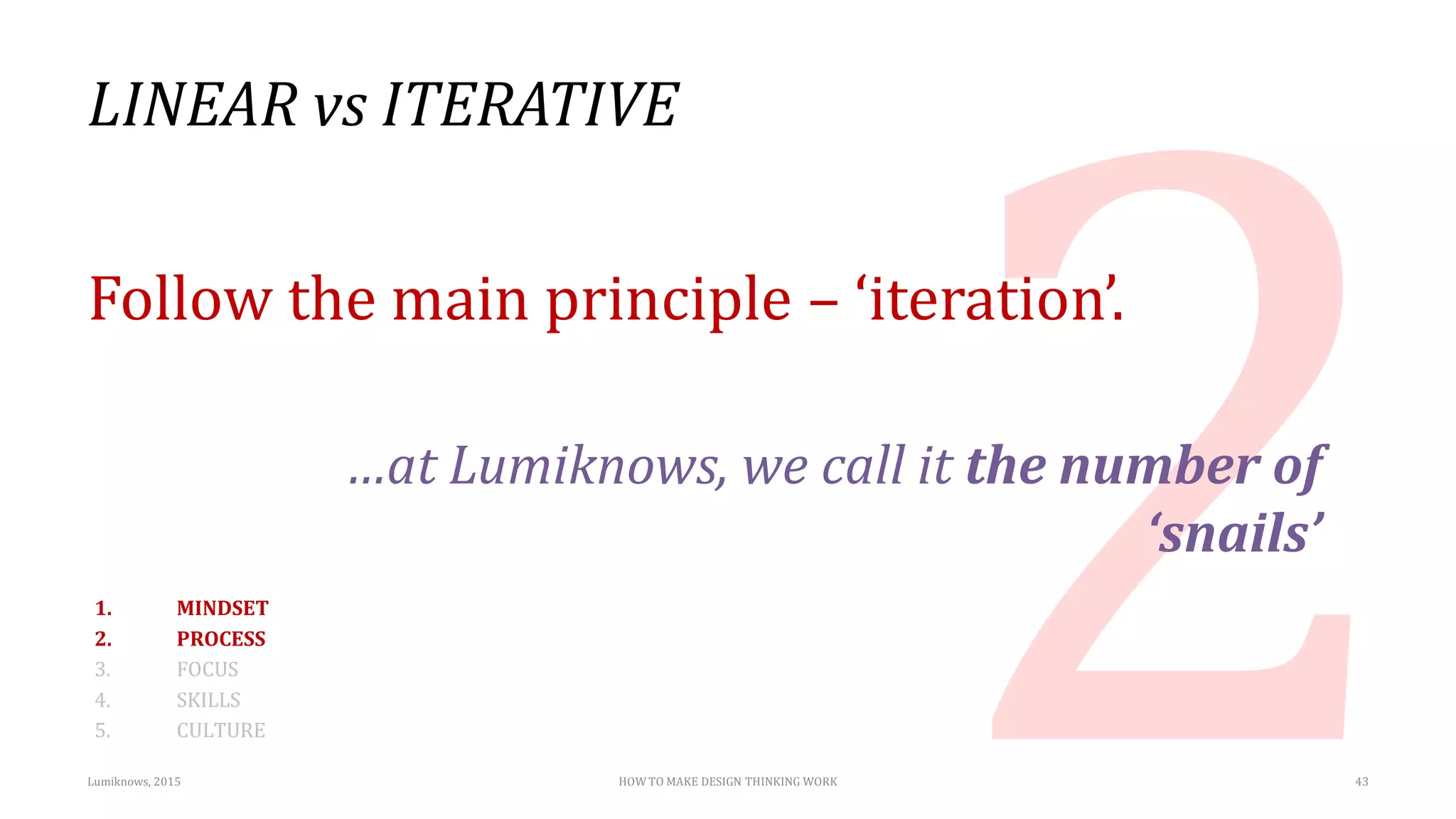 LINEAR vs ITERATIVE
Follow the main principle – ‘iteration’.
…at Lumiknows, we call it the number of
‘snails’
Lumiknows, 2015 HOW TO MAKE DESIGN THINKING WORK 43
1. MINDSET
2. PROCESS
3. FOCUS
4. SKILLS
5. CULTURE
 